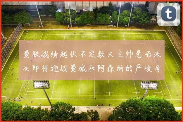 曼联战绩起伏不定救火主帅悬而未决即将迎战曼城和阿森纳的严峻考验