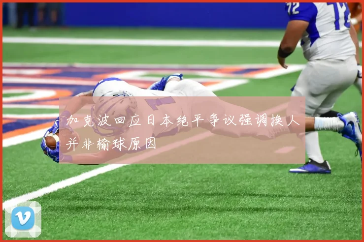 加克波回应日本绝平争议强调换人并非输球原因