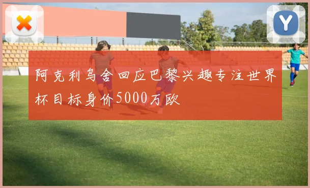 阿克利乌舍回应巴黎兴趣专注世界杯目标身价5000万欧