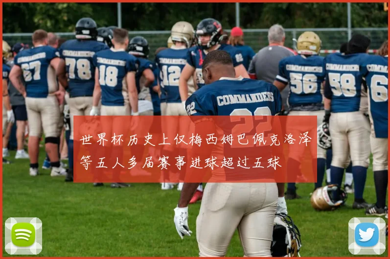 世界杯历史上仅梅西姆巴佩克洛泽等五人多届赛事进球超过五球