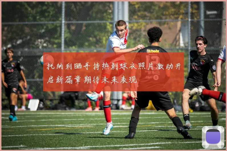 托纳利晒手持热刺球衣照片激动开启新篇章期待未来表现
