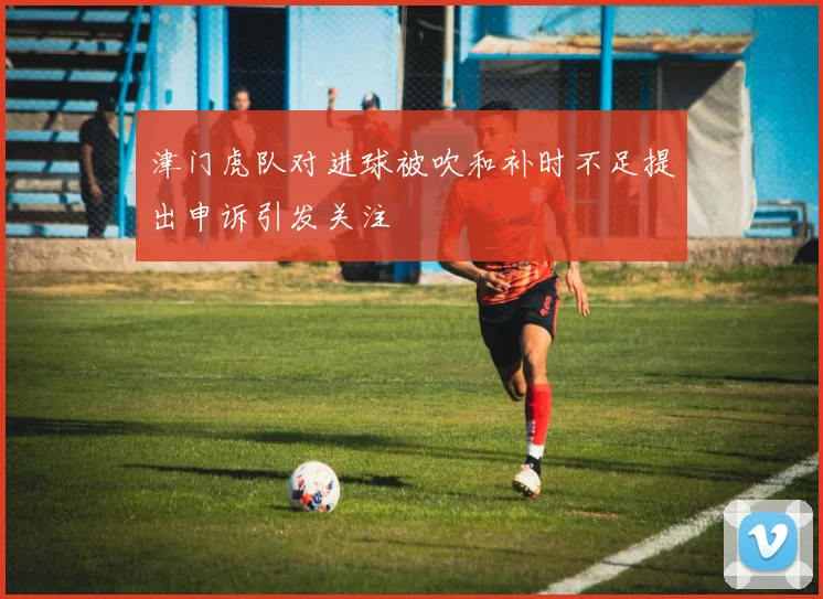 津门虎队对进球被吹和补时不足提出申诉引发关注