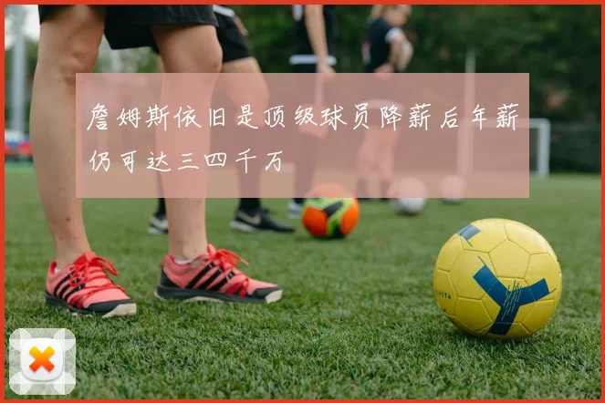 詹姆斯依旧是顶级球员降薪后年薪仍可达三四千万