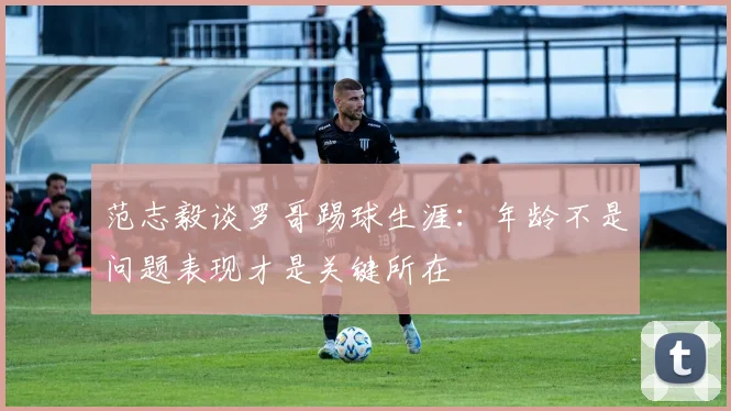 范志毅谈罗哥踢球生涯：年龄不是问题表现才是关键所在