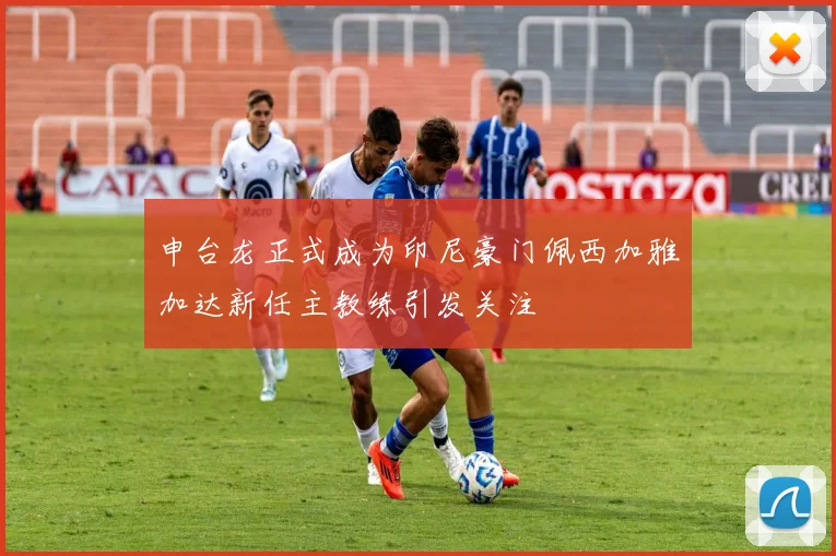 申台龙正式成为印尼豪门佩西加雅加达新任主教练引发关注