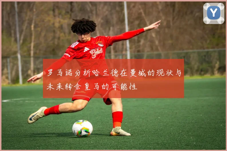 罗马诺分析哈兰德在曼城的现状与未来转会皇马的可能性