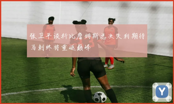张卫平谈科比詹姆斯总决失利期待马刺终将重返巅峰