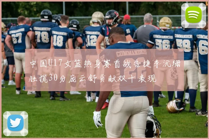 中国U17女篮热身赛首战告捷李沅珊独揽30分庞云舒贡献双十表现