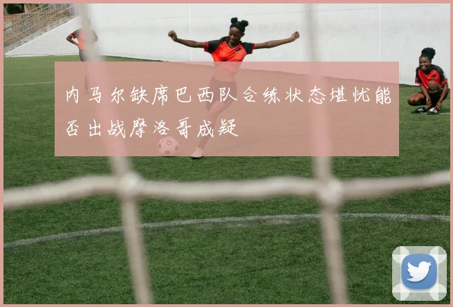 内马尔缺席巴西队合练状态堪忧能否出战摩洛哥成疑