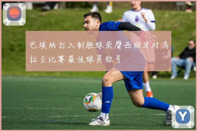 巴埃纳打入制胜球荣膺西班牙对乌拉圭比赛最佳球员称号