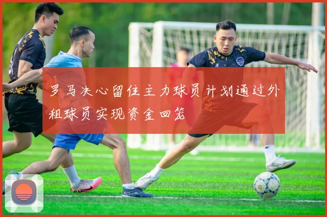 罗马决心留住主力球员计划通过外租球员实现资金回笼