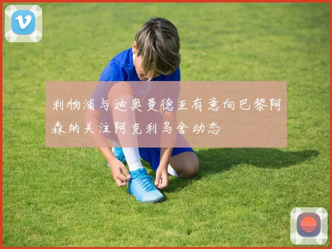 利物浦与迪奥曼德互有意向巴黎阿森纳关注阿克利乌舍动态