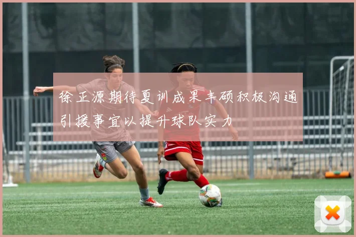 徐正源期待夏训成果丰硕积极沟通引援事宜以提升球队实力