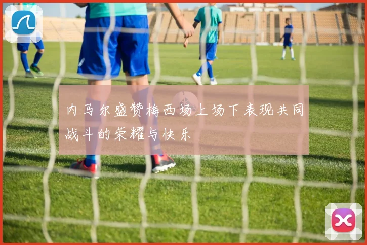 内马尔盛赞梅西场上场下表现共同战斗的荣耀与快乐